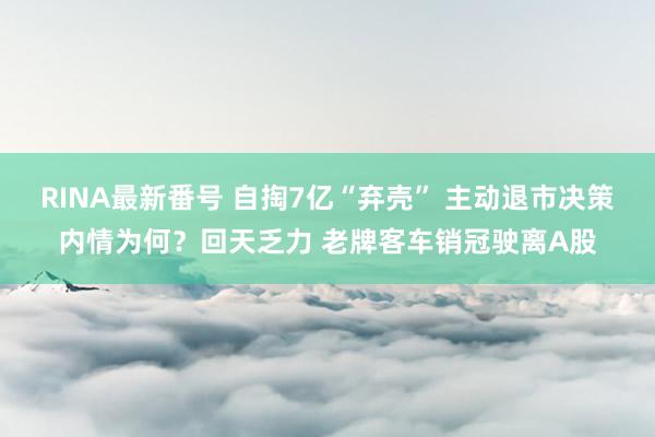 RINA最新番号 自掏7亿“弃壳” 主动退市决策内情为何？回天乏力 老牌客车销冠驶离A股