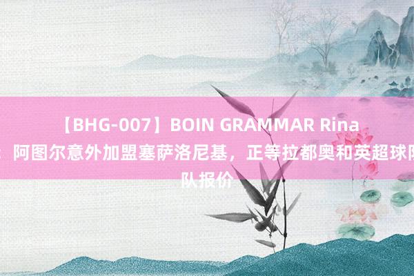 【BHG-007】BOIN GRAMMAR Rina 意媒：阿图尔意外加盟塞萨洛尼基，正等拉都奥和英超球队报价