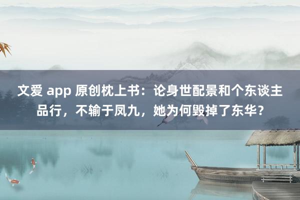 文爱 app 原创枕上书：论身世配景和个东谈主品行，不输于凤九，她为何毁掉了东华？