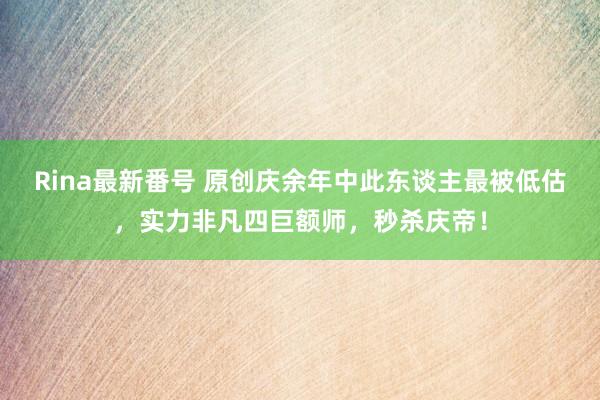 Rina最新番号 原创庆余年中此东谈主最被低估，实力非凡四巨额师，秒杀庆帝！