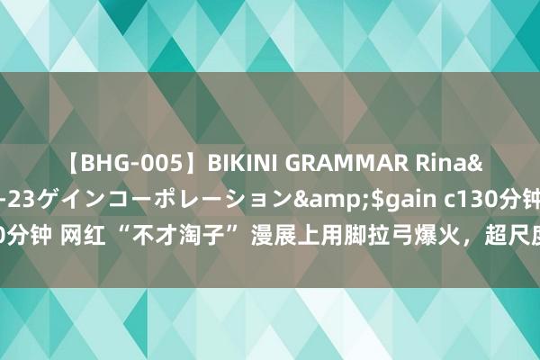 【BHG-005】BIKINI GRAMMAR Rina</a>2017-04-23ゲインコーポレーション&$gain c130分钟 网红 “不才淘子” 漫展上用脚拉弓爆火，超尺度引网友直呼太横蛮了