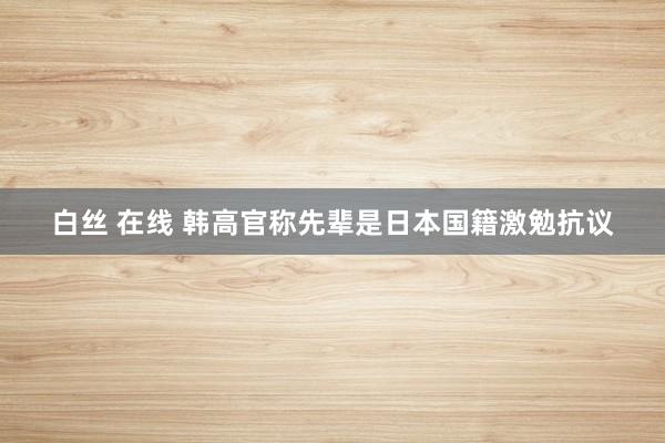 白丝 在线 韩高官称先辈是日本国籍激勉抗议