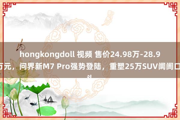 hongkongdoll 视频 售价24.98万-28.98万元，问界新M7 Pro强势登陆，重塑25万SUV阛阓口头