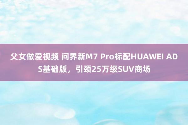 父女做爱视频 问界新M7 Pro标配HUAWEI ADS基础版，引颈25万级SUV商场