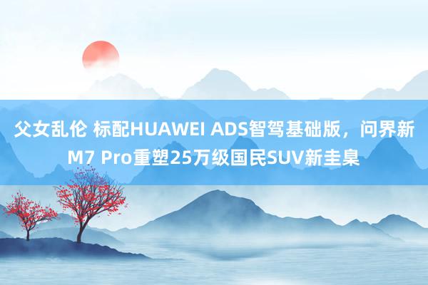 父女乱伦 标配HUAWEI ADS智驾基础版，问界新M7 Pro重塑25万级国民SUV新圭臬