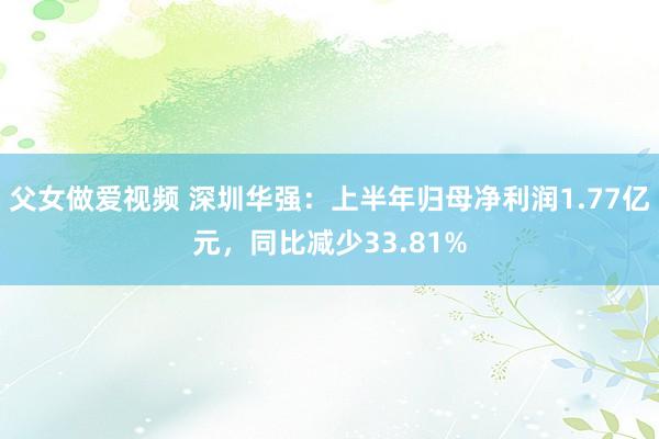 父女做爱视频 深圳华强：上半年归母净利润1.77亿元，同比减少33.81%