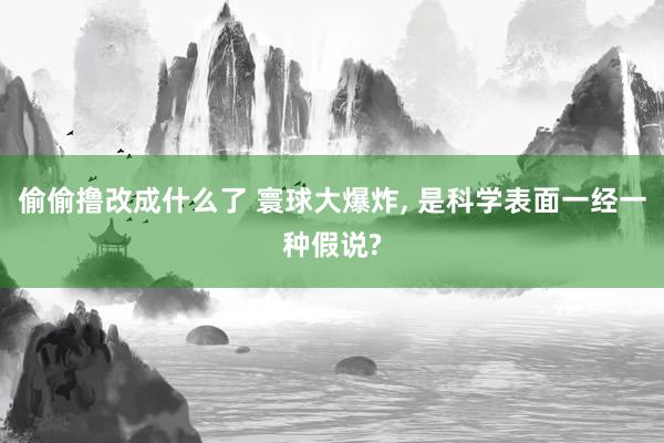 偷偷撸改成什么了 寰球大爆炸， 是科学表面一经一种假说?