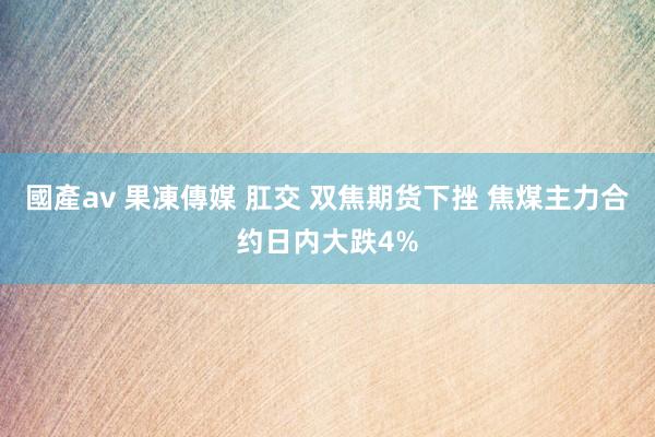 國產av 果凍傳媒 肛交 双焦期货下挫 焦煤主力合约日内大跌4%