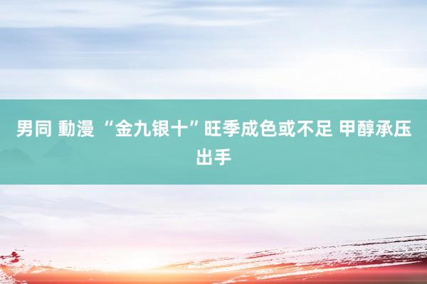 男同 動漫 “金九银十”旺季成色或不足 甲醇承压出手