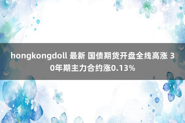 hongkongdoll 最新 国债期货开盘全线高涨 30年期主力合约涨0.13%