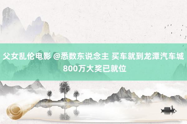 父女乱伦电影 @悉数东说念主 买车就到龙潭汽车城 800万大奖已就位