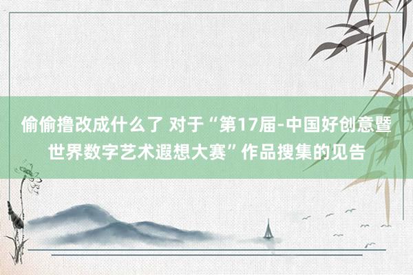 偷偷撸改成什么了 对于“第17届-中国好创意暨世界数字艺术遐想大赛”作品搜集的见告