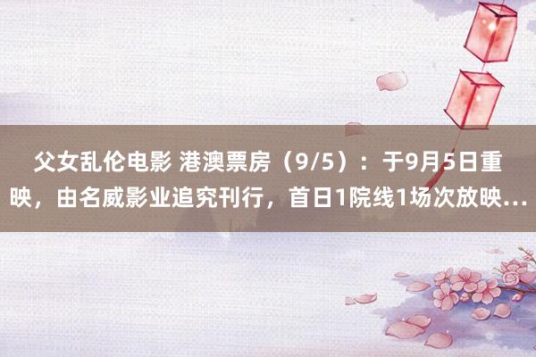 父女乱伦电影 港澳票房（9/5）：于9月5日重映，由名威影业追究刊行，首日1院线1场次放映…