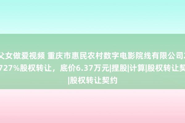 父女做爱视频 重庆市惠民农村数字电影院线有限公司2.2727%股权转让，底价6.37万元|捏股|计算|股权转让契约