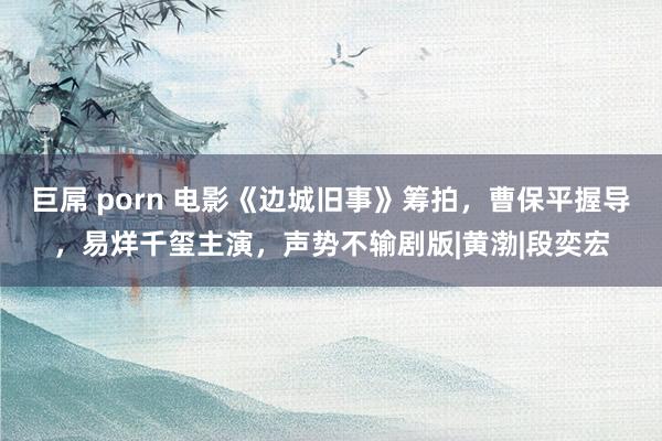 巨屌 porn 电影《边城旧事》筹拍，曹保平握导，易烊千玺主演，声势不输剧版|黄渤|段奕宏