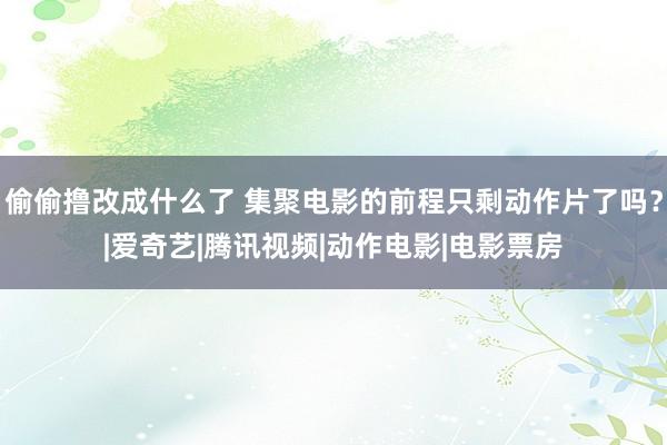 偷偷撸改成什么了 集聚电影的前程只剩动作片了吗？|爱奇艺|腾讯视频|动作电影|电影票房