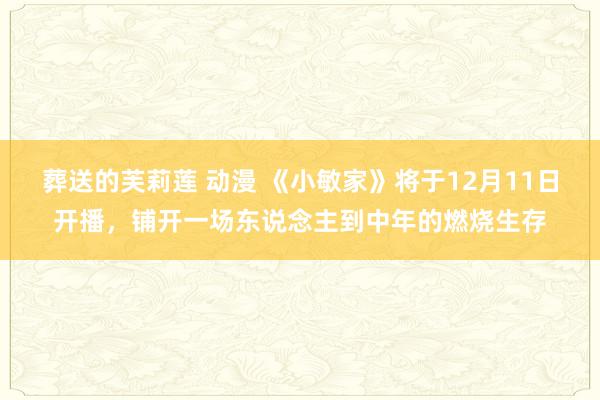 葬送的芙莉莲 动漫 《小敏家》将于12月11日开播，铺开一场东说念主到中年的燃烧生存