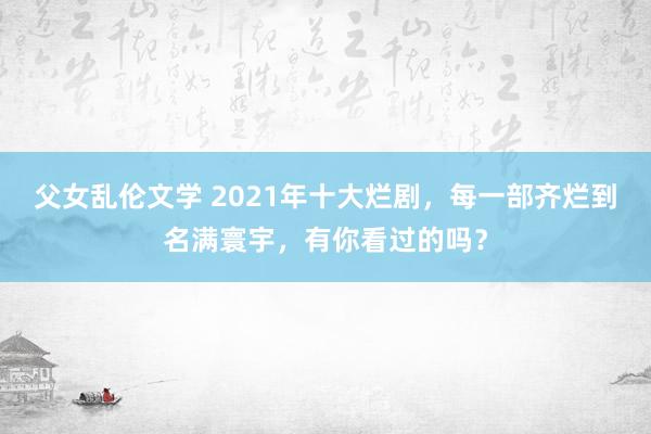 父女乱伦文学 2021年十大烂剧，每一部齐烂到名满寰宇，有你看过的吗？