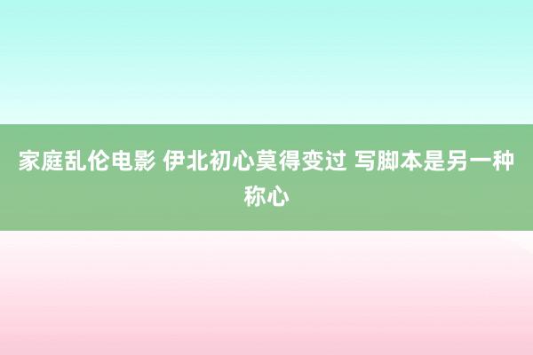 家庭乱伦电影 伊北初心莫得变过 写脚本是另一种称心