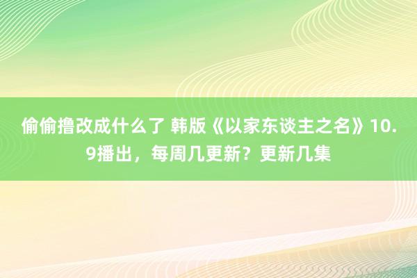 偷偷撸改成什么了 韩版《以家东谈主之名》10.9播出，每周几更新？更新几集