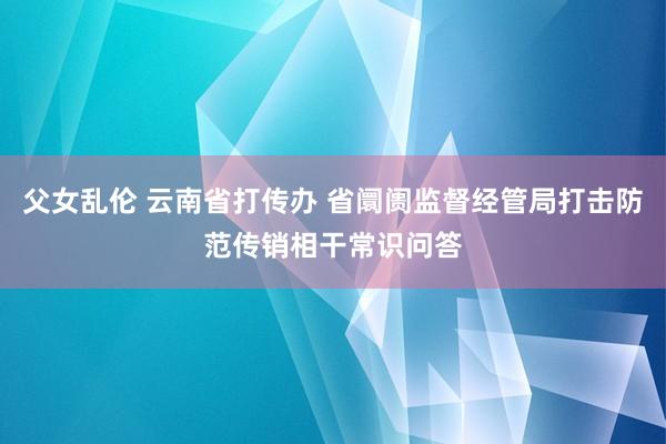 父女乱伦 云南省打传办 省阛阓监督经管局打击防范传销相干常识问答