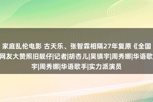 家庭乱伦电影 古天乐、张智霖相隔27年复原《全国女儿》一幕！网友大赞照旧靓仔|记者|胡杏儿|吴镇宇|周秀娜|华语歌手|实力派演员