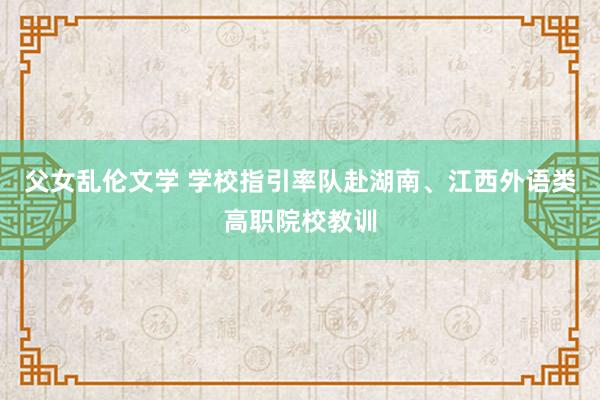 父女乱伦文学 学校指引率队赴湖南、江西外语类高职院校教训