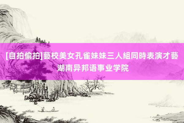 [自拍偷拍]藝校美女孔雀妹妹三人組同時表演才藝 湖南异邦语事业学院