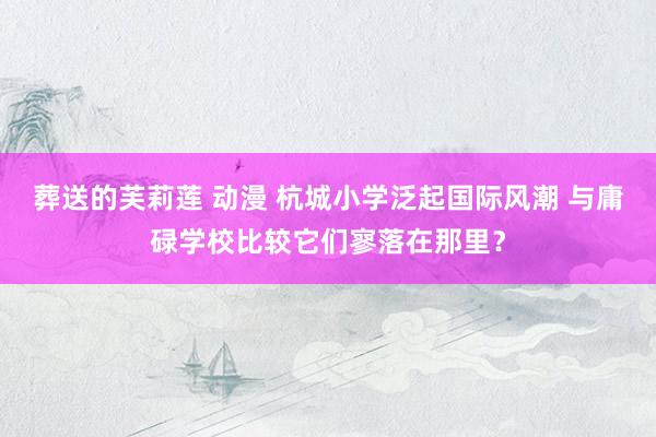 葬送的芙莉莲 动漫 杭城小学泛起国际风潮 与庸碌学校比较它们寥落在那里？