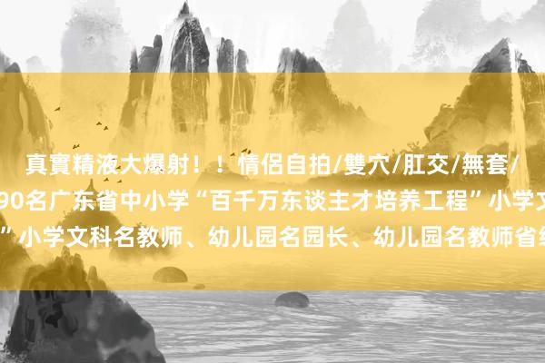 真實精液大爆射！！情侶自拍/雙穴/肛交/無套/大量噴精 对于万慧萍等90名广东省中小学“百千万东谈主才培养工程”小学文科名教师、幼儿园名园长、幼儿园名教师省级培养学员（20​21