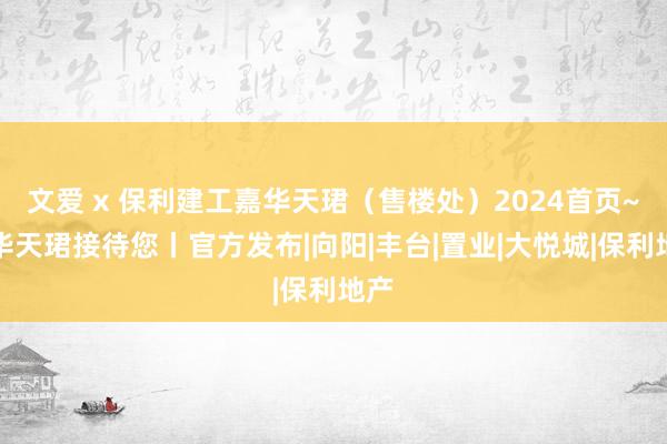 文爱 x 保利建工嘉华天珺（售楼处）2024首页~嘉华天珺接待您丨官方发布|向阳|丰台|置业|大悦城|保利地产