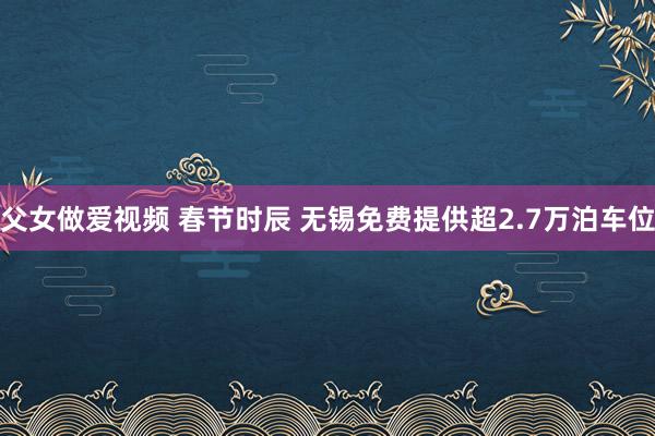 父女做爱视频 春节时辰 无锡免费提供超2.7万泊车位