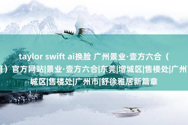 taylor swift ai换脸 广州景业·壹方六合（2024最新楼盘细目）官方网站|景业·壹方六合|东莞|增城区|售楼处|广州市|舒徐雅居新篇章