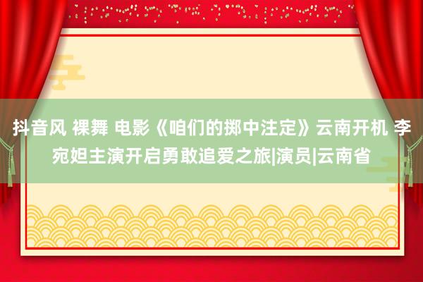 抖音风 裸舞 电影《咱们的掷中注定》云南开机 李宛妲主演开启勇敢追爱之旅|演员|云南省