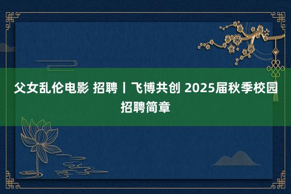 父女乱伦电影 招聘丨飞博共创 2025届秋季校园招聘简章