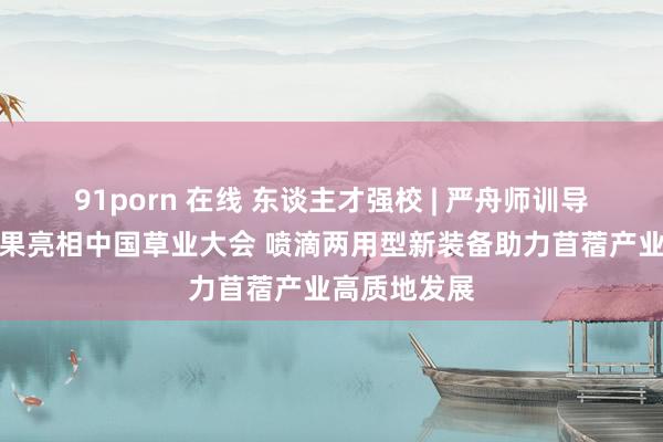 91porn 在线 东谈主才强校 | 严舟师训导团队最新后果亮相中国草业大会 喷滴两用型新装备助力苜蓿产业高质地发展