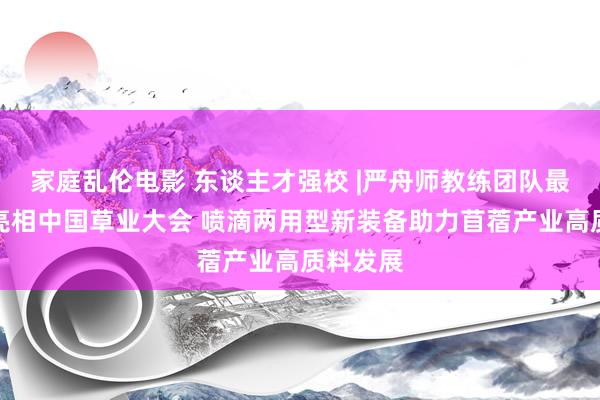 家庭乱伦电影 东谈主才强校 |严舟师教练团队最新效果亮相中国草业大会 喷滴两用型新装备助力苜蓿产业高质料发展