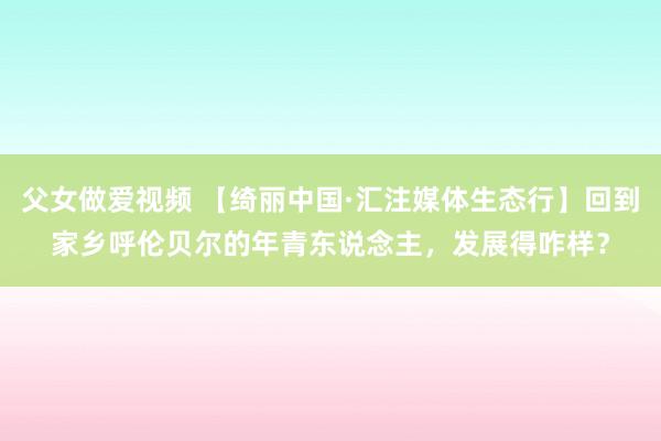 父女做爱视频 【绮丽中国·汇注媒体生态行】回到家乡呼伦贝尔的年青东说念主，发展得咋样？