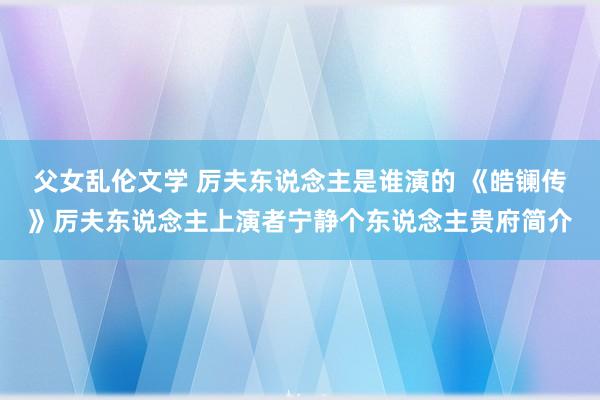 父女乱伦文学 厉夫东说念主是谁演的 《皓镧传》厉夫东说念主上演者宁静个东说念主贵府简介