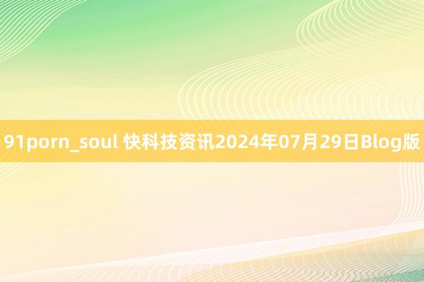 91porn_soul 快科技资讯2024年07月29日Blog版